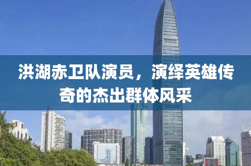 洪湖赤卫队演员，演绎英雄传奇的杰出群体风采