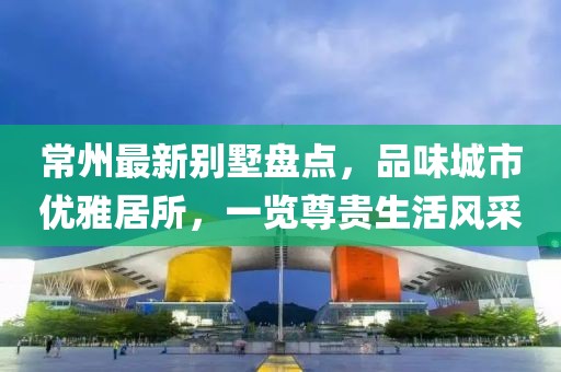 常州最新别墅盘点，品味城市优雅居所，一览尊贵生活风采
