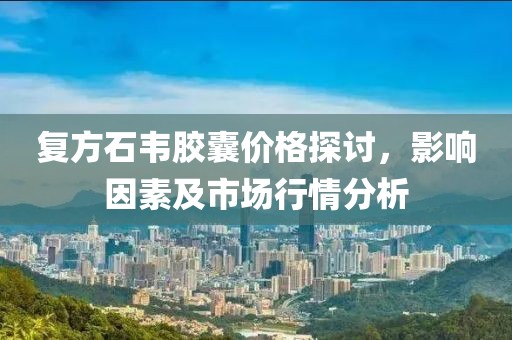 复方石韦胶囊价格探讨，影响因素及市场行情分析
