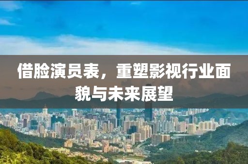 借脸演员表，重塑影视行业面貌与未来展望
