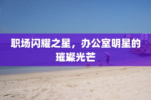 职场闪耀之星，办公室明星的璀璨光芒