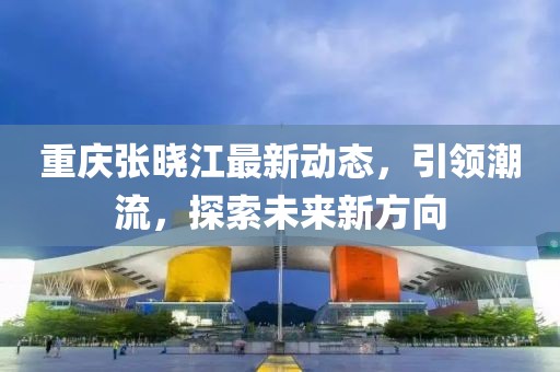 重庆张晓江最新动态，引领潮流，探索未来新方向