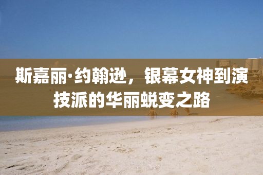 斯嘉丽·约翰逊，银幕女神到演技派的华丽蜕变之路