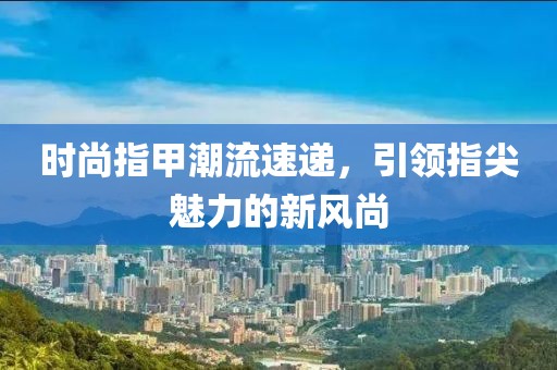 时尚指甲潮流速递，引领指尖魅力的新风尚