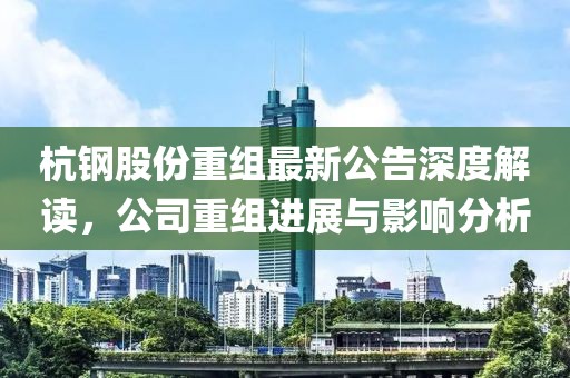 杭钢股份重组最新公告深度解读，公司重组进展与影响分析
