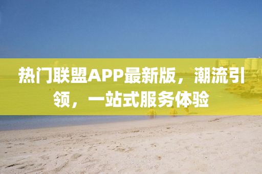 热门联盟APP最新版，潮流引领，一站式服务体验