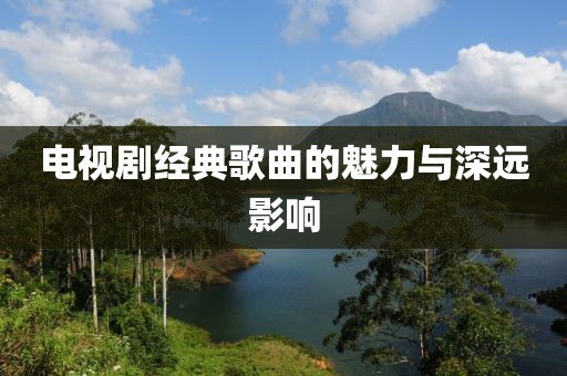 电视剧经典歌曲的魅力与深远影响