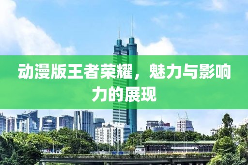 动漫版王者荣耀，魅力与影响力的展现