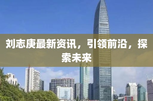 刘志庚最新资讯，引领前沿，探索未来