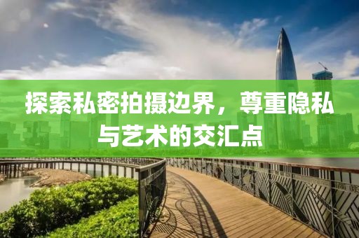 探索私密拍摄边界，尊重隐私与艺术的交汇点