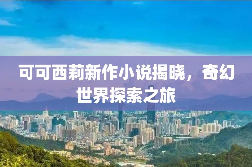 可可西莉新作小说揭晓，奇幻世界探索之旅