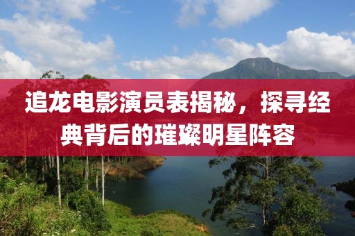 追龙电影演员表揭秘，探寻经典背后的璀璨明星阵容