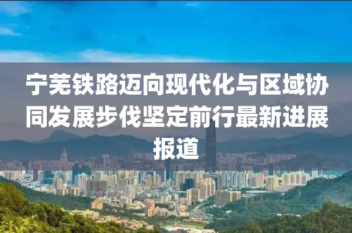 宁芜铁路迈向现代化与区域协同发展步伐坚定前行最新进展报道