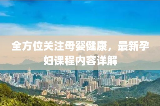 全方位关注母婴健康，最新孕妇课程内容详解