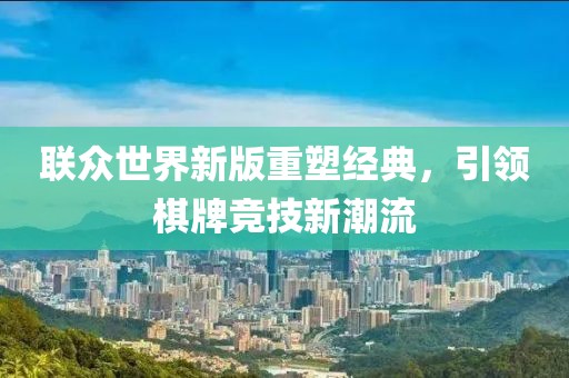 联众世界新版重塑经典，引领棋牌竞技新潮流