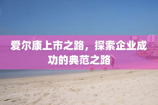 爱尔康上市之路，探索企业成功的典范之路
