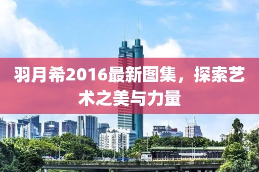 羽月希2016最新图集，探索艺术之美与力量