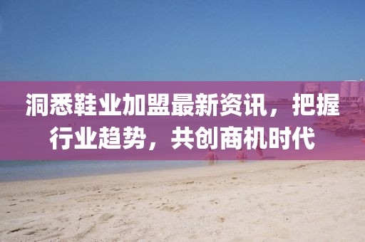 洞悉鞋业加盟最新资讯，把握行业趋势，共创商机时代