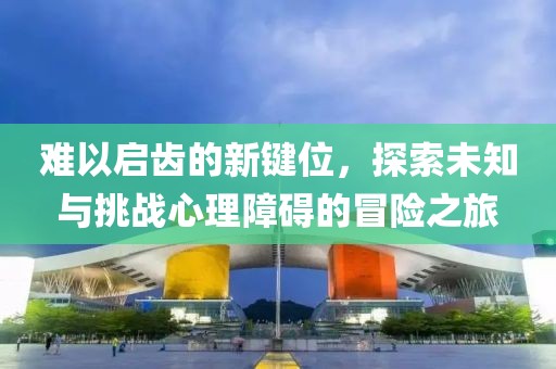 难以启齿的新键位，探索未知与挑战心理障碍的冒险之旅