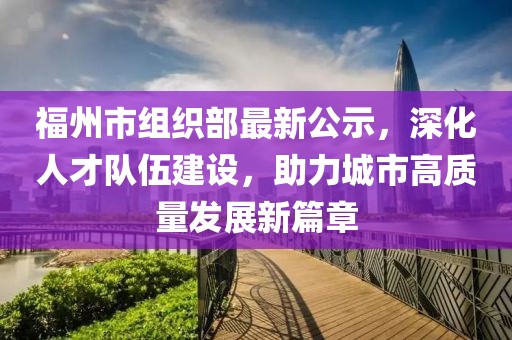 福州市组织部最新公示，深化人才队伍建设，助力城市高质量发展新篇章