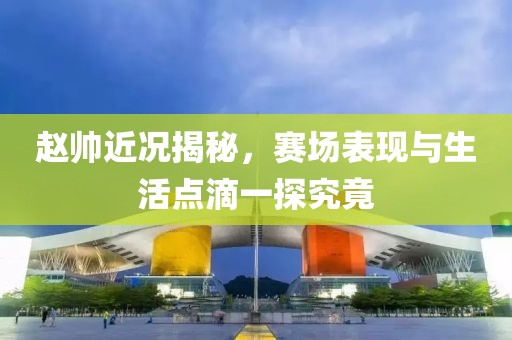 赵帅近况揭秘，赛场表现与生活点滴一探究竟