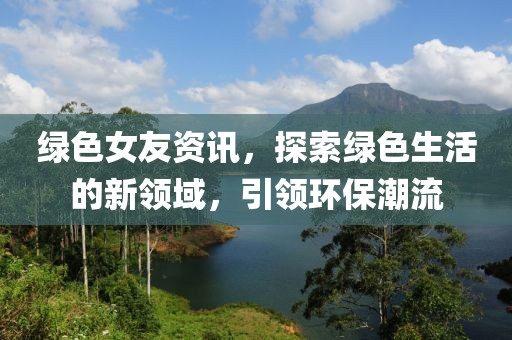 绿色女友资讯，探索绿色生活的新领域，引领环保潮流