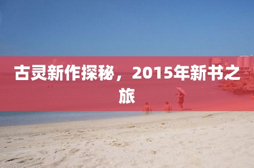 古灵新作探秘，2015年新书之旅