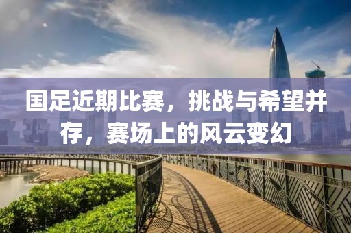 国足近期比赛，挑战与希望并存，赛场上的风云变幻
