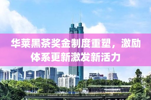 华莱黑茶奖金制度重塑，激励体系更新激发新活力