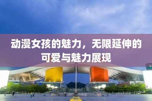 动漫女孩的魅力，无限延伸的可爱与魅力展现