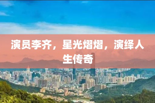 演员李齐，星光熠熠，演绎人生传奇