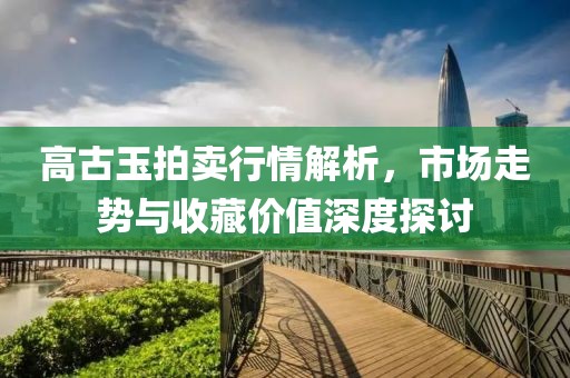 高古玉拍卖行情解析，市场走势与收藏价值深度探讨