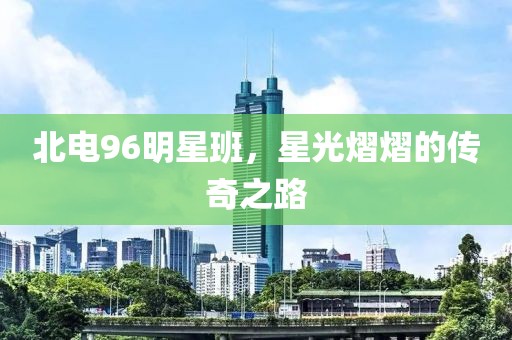 北电96明星班，星光熠熠的传奇之路