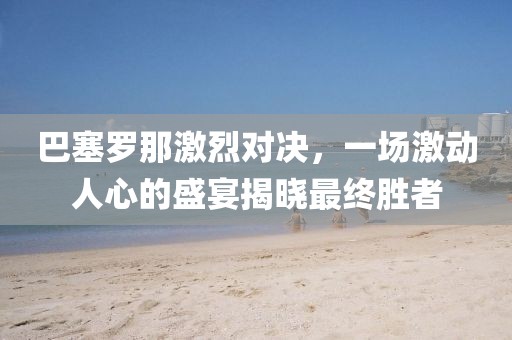 巴塞罗那激烈对决，一场激动人心的盛宴揭晓最终胜者