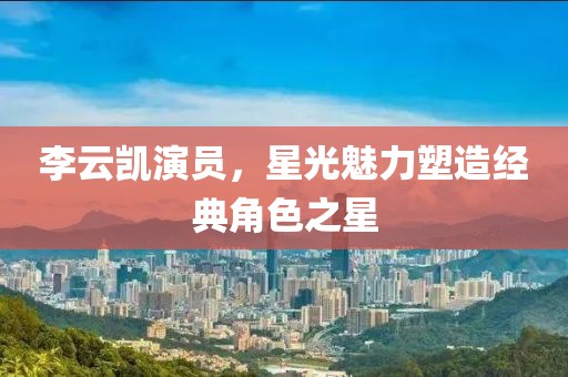 李云凯演员，星光魅力塑造经典角色之星