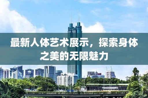 最新人体艺术展示，探索身体之美的无限魅力