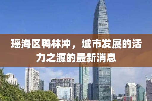 瑶海区鸭林冲，城市发展的活力之源的最新消息
