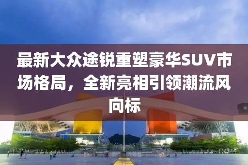 最新大众途锐重塑豪华SUV市场格局，全新亮相引领潮流风向标