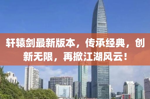 轩辕剑最新版本，传承经典，创新无限，再掀江湖风云！