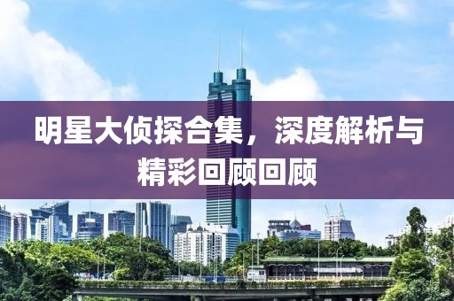 明星大侦探合集，深度解析与精彩回顾回顾