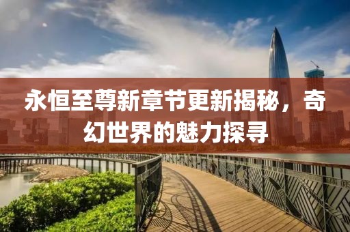 永恒至尊新章节更新揭秘，奇幻世界的魅力探寻