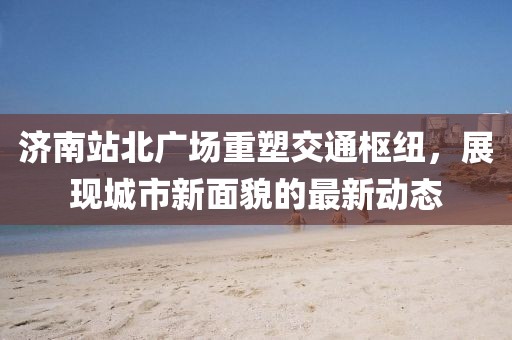 济南站北广场重塑交通枢纽，展现城市新面貌的最新动态