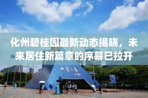 化州碧桂园最新动态揭晓，未来居住新篇章的序幕已拉开