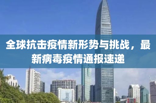 全球抗击疫情新形势与挑战，最新病毒疫情通报速递