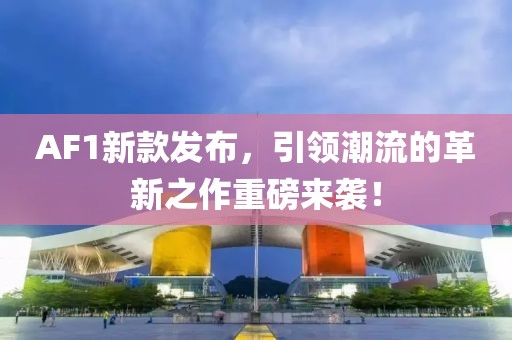 AF1新款发布，引领潮流的革新之作重磅来袭！