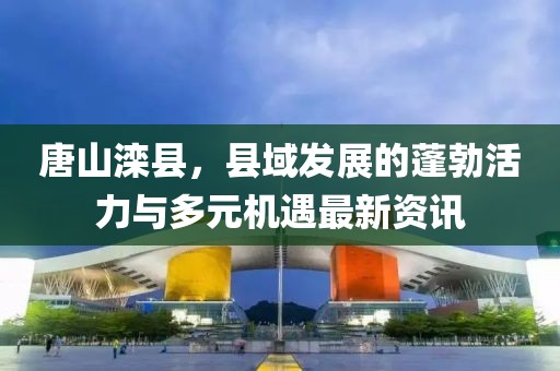 唐山滦县，县域发展的蓬勃活力与多元机遇最新资讯