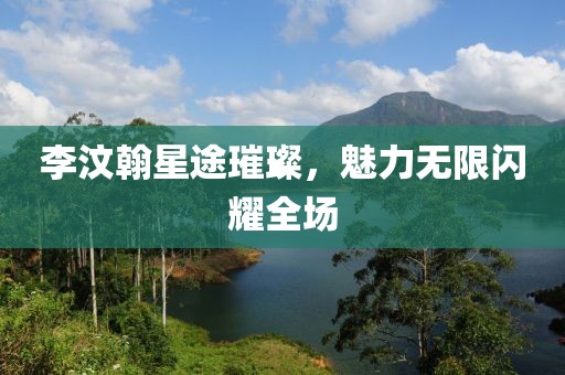 李汶翰星途璀璨，魅力无限闪耀全场