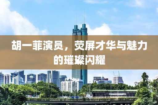 胡一菲演员，荧屏才华与魅力的璀璨闪耀