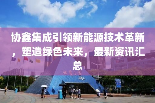 协鑫集成引领新能源技术革新，塑造绿色未来，最新资讯汇总