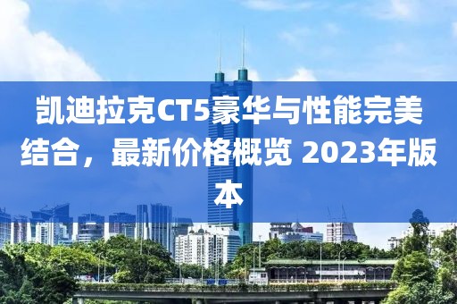 凯迪拉克CT5豪华与性能完美结合，最新价格概览 2023年版本